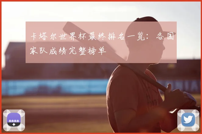 卡塔尔世界杯最终排名一览：各国家队成绩完整榜单