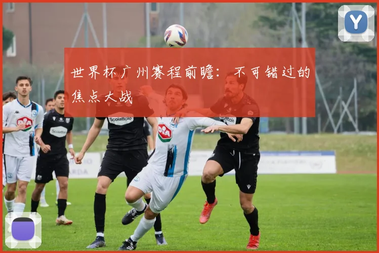 世界杯广州赛程前瞻：不可错过的焦点大战