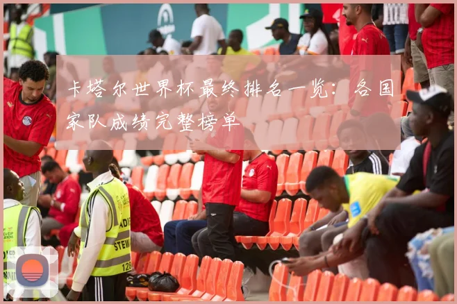 卡塔尔世界杯最终排名一览:各国家队成绩完整榜单