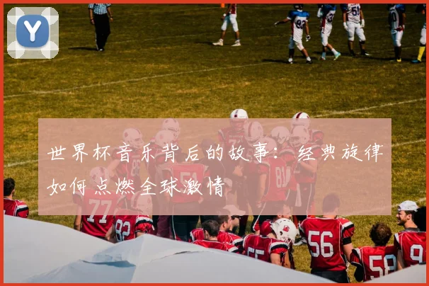 世界杯音乐背后的故事:经典旋律如何点燃全球激情
