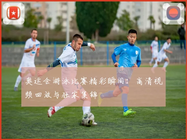 奥运会游泳比赛精彩瞬间:高清视频回放与独家集锦